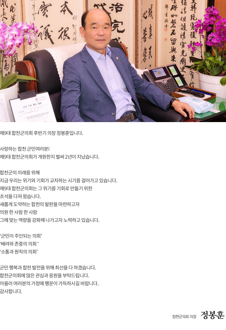 

제9대 합천군의회 후반기 의장 정봉훈입니다.

사랑하는 합천 군민여러분!
제9대 합천군의회가 개원한지 벌써 2년이 지났습니다.

합천군의 미래를 위해 
지금 우리는 위기와 기회가 교차하는 시기를 걸어가고 있습니다.
제9대 합천군의회는 그 위기를 기회로 만들기 위한 
초석을 다져 왔습니다.
새롭게 도약하는 합천의 발판을 마련하고자 
의원 한 사람 한 사람 
그에 맞는 역량을 강화해 나가고자 노력하고 있습니다.

‘군민이 주인되는 의회’
‘배려와 존중의 의회 ’ 
‘소통과 원칙의 의회’ 

군민 행복과 합천 발전을 위해 최선을 다 하겠습니다. 
합천군의회에 많은 관심과 응원을 부탁드립니다. 
아울러 여러분의 가정에 행운이 가득하시길 바랍니다.
감사합니다.