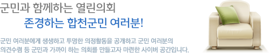 군민과 함께하는 열린의회 존경하는 합천군민 여러분! 군민 여러분에게 생생하고 투명한 의정활동을 공개하고 군민 여러분의 의견수렴 등 군민과 가까이 하는 의회를 만들고자 마련한 사이버 공간입니다. 