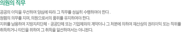 의원의 직무- 공공의 이익을 우선하여 양심에 따라 그 직무를 성실히 수행하여야 한다 . 청렴의 의무를 지며, 의원으로서의 품위를 유지하여야 한다. 지위를 남용하여 지방자치단체ㆍ공공단체 또는 기업체와의 계약이나 그 처분에 의하여 재산상의 권리이익 또는 직위를 취득하거나 타인을 위하여 그 취득을 알선하여서는 아니된다. 