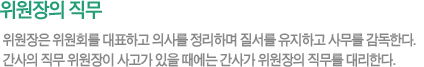 위원장의 직무 - 위원장은 위원회를 대표하고 의사를 정리하며 질서를 유지하고 사무를 감독한다. 간사의 직무 위원장이 사고가 있을 때에는 간사가 위원장의 직무를 대리한다. 